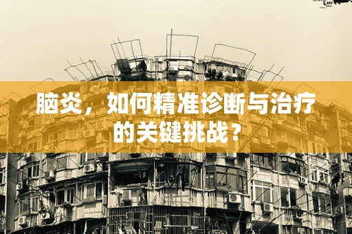 脑炎，如何精准诊断与治疗的关键挑战？