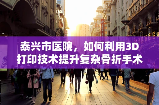 泰兴市医院，如何利用3D打印技术提升复杂骨折手术精准度？