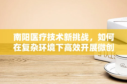 南阳医疗技术新挑战，如何在复杂环境下高效开展微创手术？