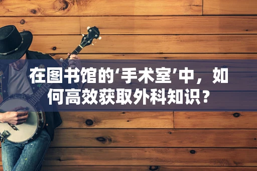 在图书馆的‘手术室’中，如何高效获取外科知识？