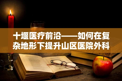 十堰医疗前沿——如何在复杂地形下提升山区医院外科手术效率？