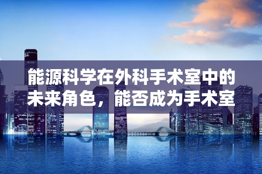 能源科学在外科手术室中的未来角色，能否成为手术室的新动力？