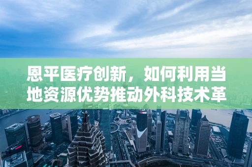 恩平医疗创新，如何利用当地资源优势推动外科技术革新？