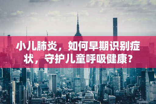 小儿肺炎，如何早期识别症状，守护儿童呼吸健康？