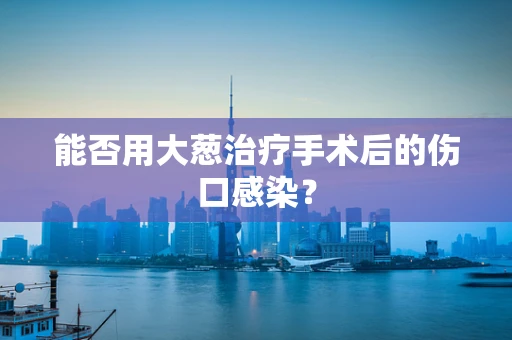 能否用大葱治疗手术后的伤口感染？