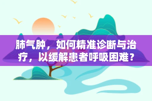 肺气肿，如何精准诊断与治疗，以缓解患者呼吸困难？