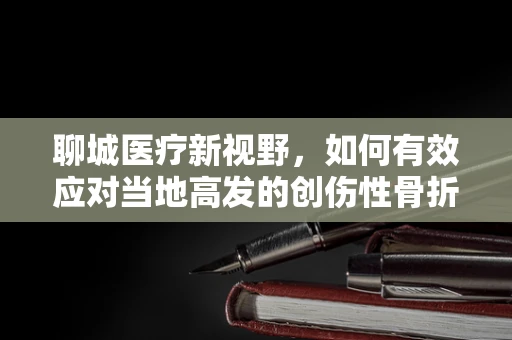 聊城医疗新视野，如何有效应对当地高发的创伤性骨折？