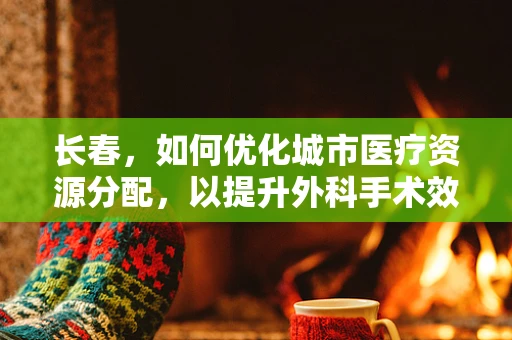 长春，如何优化城市医疗资源分配，以提升外科手术效率？