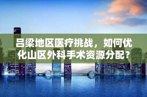 吕梁地区医疗挑战，如何优化山区外科手术资源分配？