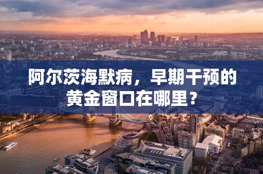 阿尔茨海默病，早期干预的黄金窗口在哪里？