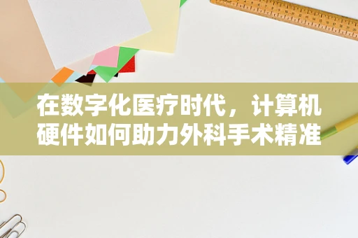 在数字化医疗时代，计算机硬件如何助力外科手术精准化？
