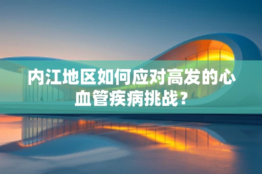 内江地区如何应对高发的心血管疾病挑战？