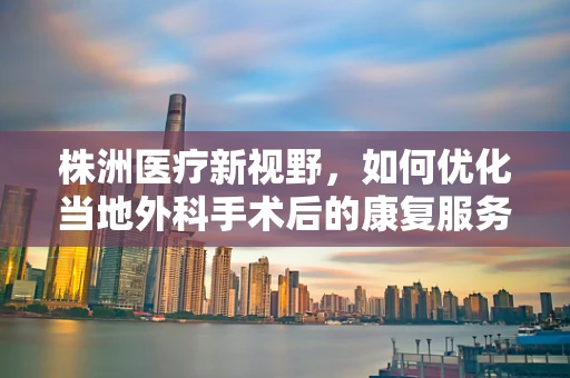 株洲医疗新视野，如何优化当地外科手术后的康复服务？