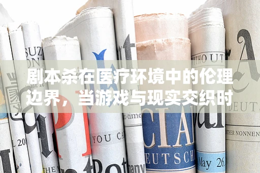 剧本杀在医疗环境中的伦理边界，当游戏与现实交织时