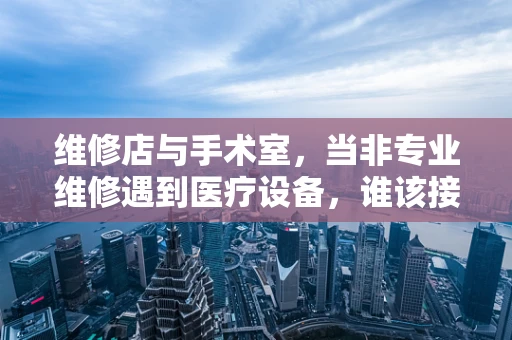 维修店与手术室，当非专业维修遇到医疗设备，谁该接手？
