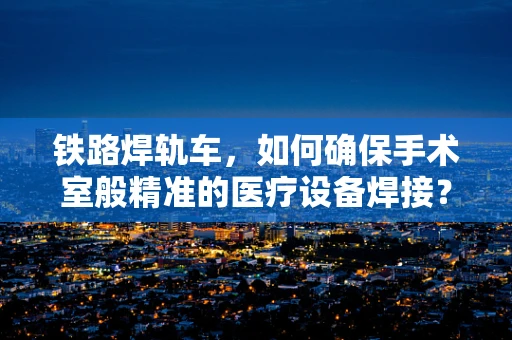 铁路焊轨车，如何确保手术室般精准的医疗设备焊接？