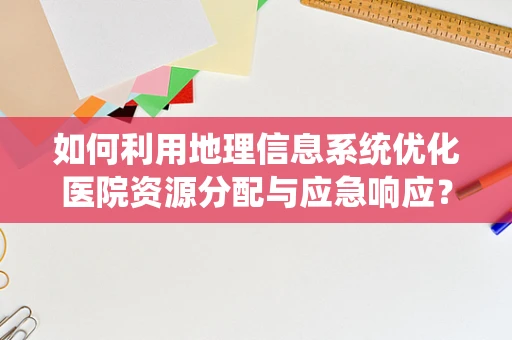 如何利用地理信息系统优化医院资源分配与应急响应？