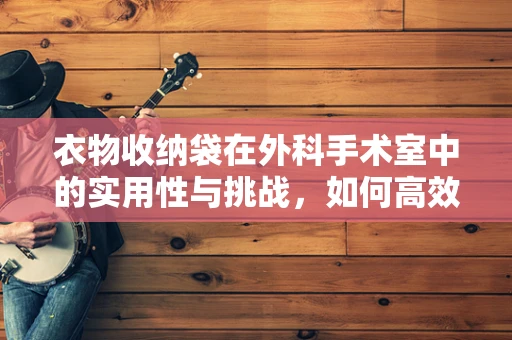 衣物收纳袋在外科手术室中的实用性与挑战，如何高效又安全地利用？