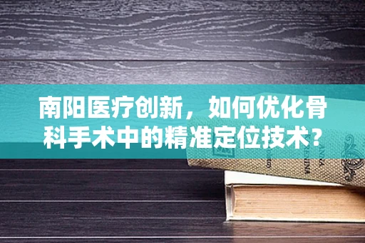 南阳医疗创新，如何优化骨科手术中的精准定位技术？