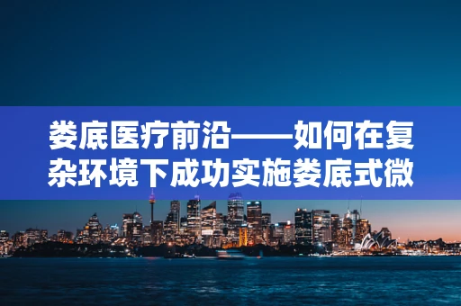 娄底医疗前沿——如何在复杂环境下成功实施娄底式微创手术？
