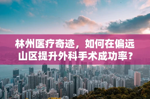 林州医疗奇迹，如何在偏远山区提升外科手术成功率？