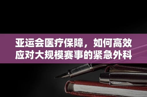 亚运会医疗保障，如何高效应对大规模赛事的紧急外科需求？