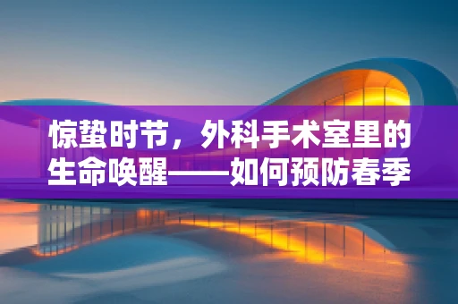 惊蛰时节，外科手术室里的生命唤醒——如何预防春季手术感染风险？