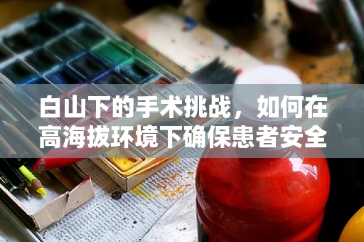 白山下的手术挑战，如何在高海拔环境下确保患者安全？