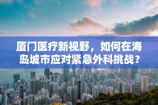 厦门医疗新视野，如何在海岛城市应对紧急外科挑战？