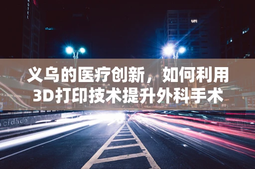 义乌的医疗创新，如何利用3D打印技术提升外科手术精准度？