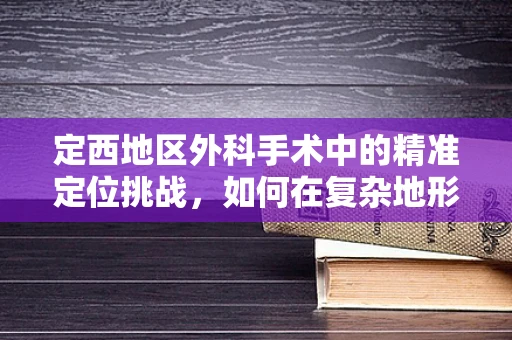 定西地区外科手术中的精准定位挑战，如何在复杂地形中确保手术安全？