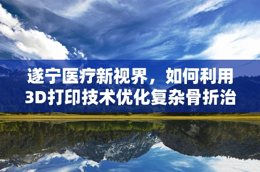遂宁医疗新视界，如何利用3D打印技术优化复杂骨折治疗？