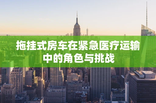 拖挂式房车在紧急医疗运输中的角色与挑战