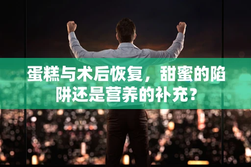 蛋糕与术后恢复，甜蜜的陷阱还是营养的补充？