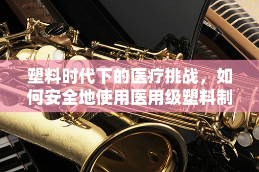 塑料时代下的医疗挑战，如何安全地使用医用级塑料制品？