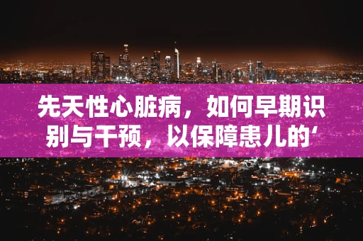 先天性心脏病，如何早期识别与干预，以保障患儿的‘心’生？