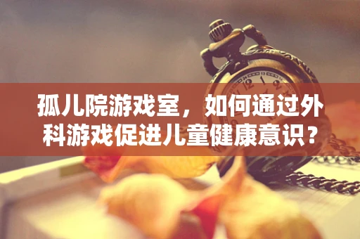 孤儿院游戏室，如何通过外科游戏促进儿童健康意识？