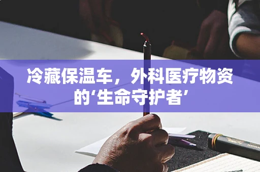 冷藏保温车，外科医疗物资的‘生命守护者’
