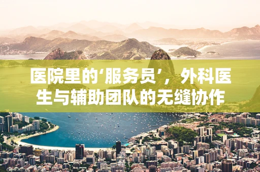 医院里的‘服务员’，外科医生与辅助团队的无缝协作