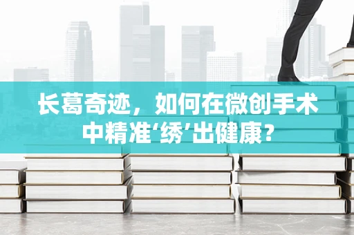 长葛奇迹，如何在微创手术中精准‘绣’出健康？