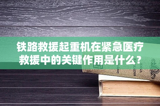 铁路救援起重机在紧急医疗救援中的关键作用是什么？