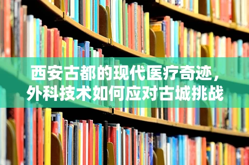 西安古都的现代医疗奇迹，外科技术如何应对古城挑战？