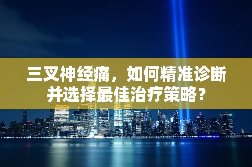 三叉神经痛，如何精准诊断并选择最佳治疗策略？