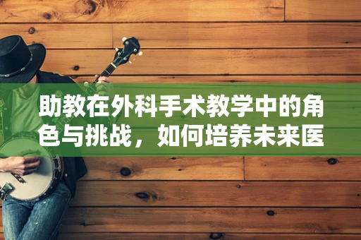 助教在外科手术教学中的角色与挑战，如何培养未来医生的‘第三只手’？