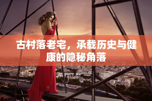 古村落老宅，承载历史与健康的隐秘角落