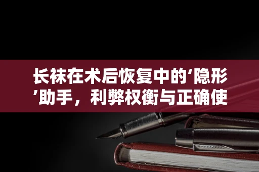 长袜在术后恢复中的‘隐形’助手，利弊权衡与正确使用