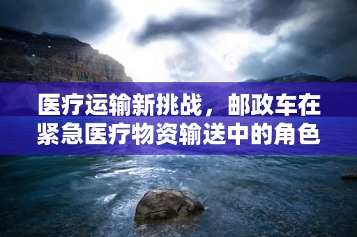 医疗运输新挑战，邮政车在紧急医疗物资输送中的角色与挑战
