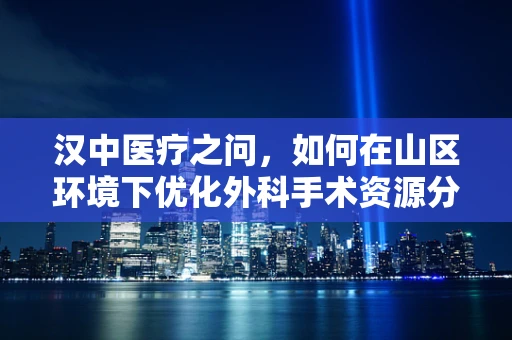 汉中医疗之问，如何在山区环境下优化外科手术资源分配？