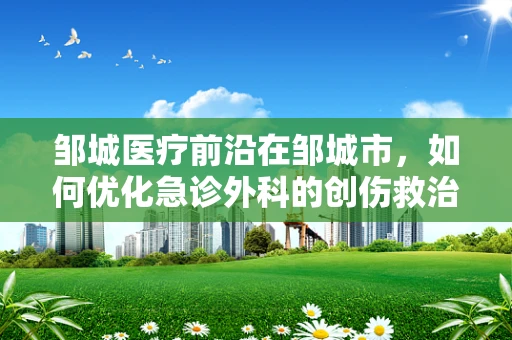 邹城医疗前沿在邹城市，如何优化急诊外科的创伤救治流程？