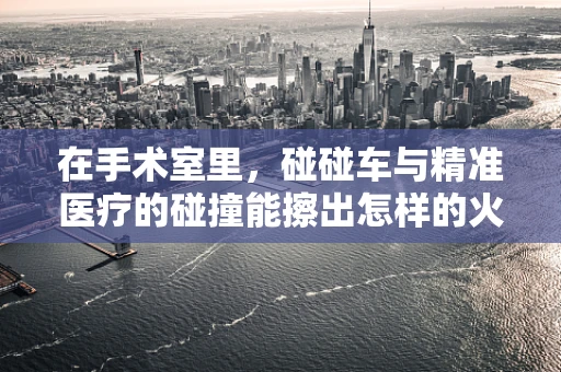 在手术室里，碰碰车与精准医疗的碰撞能擦出怎样的火花？